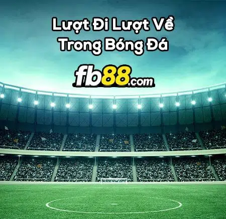 Lượt đi lượt về là gì trong bóng đá và đội nào sẽ có ưu thế hơn